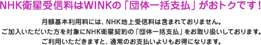 NHK衛星受信料はWINKの「団体一括支払」がおトクです！月額基本利用料には、NHK地上受信料は含まれておりません。