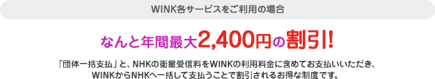 WINK各サービスをご利用の場合 なんと年間最大2,400円の割引！「団体一括支払」と、NHKの衛星受信料をWINKの利用料金に含めてお支払いいただき、WINKからNHKへ一括して支払うことで割引されるお得な制度です。